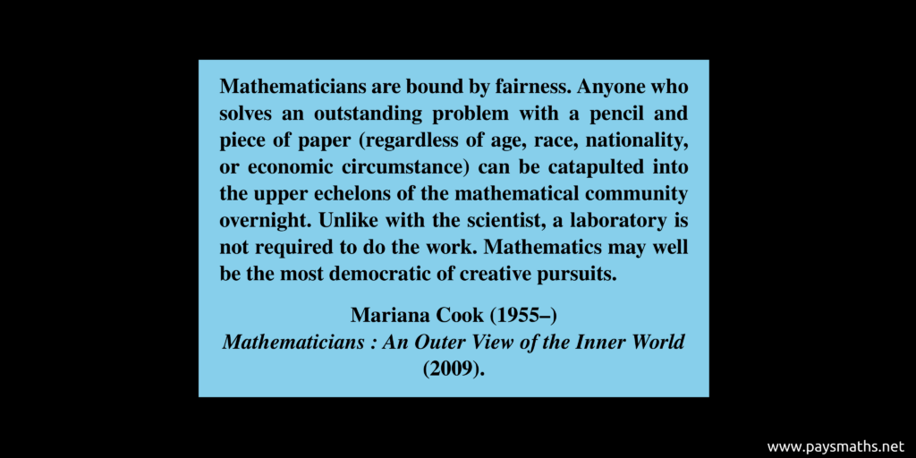 Quote from Mariana Cook : "Mathematicians are bound by fairness. Anyone who solves an outstanding problem with a pencil and piece of paper (regardless of age, race, nationality, or economic circumstance) can be catapulted into the upper echelons of the mathematical community overnight. Unlike with the scientist, a laboratory is not required to do the work. Mathematics may well be the most democratic of creative pursuits."
