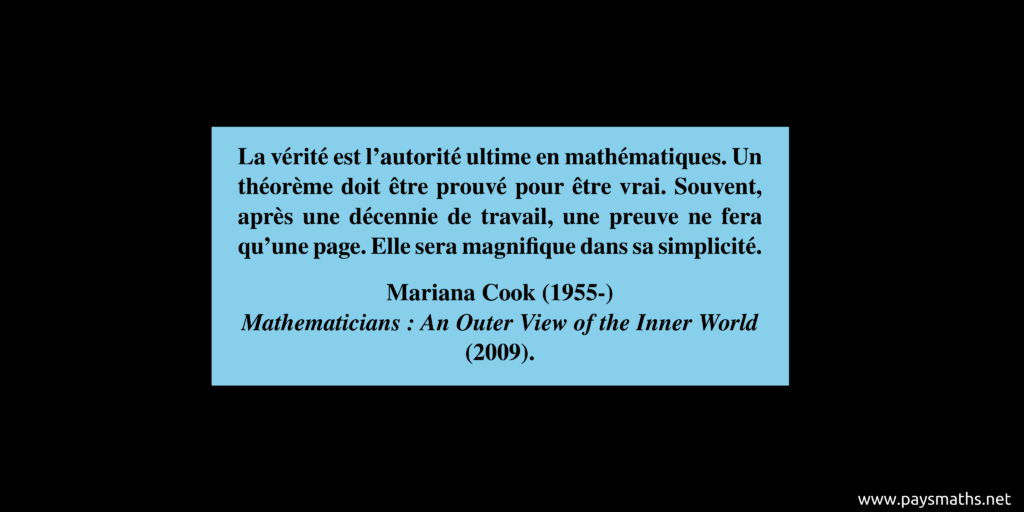 Citation de Mariana Cook : "La vérité est l'autorité ultime en mathématiques. Un théorème doit être prouvé pour être vrai. Souvent, après une décennie de travail, une preuve ne fera qu'une page. Elle sera magnifique dans sa simplicité."