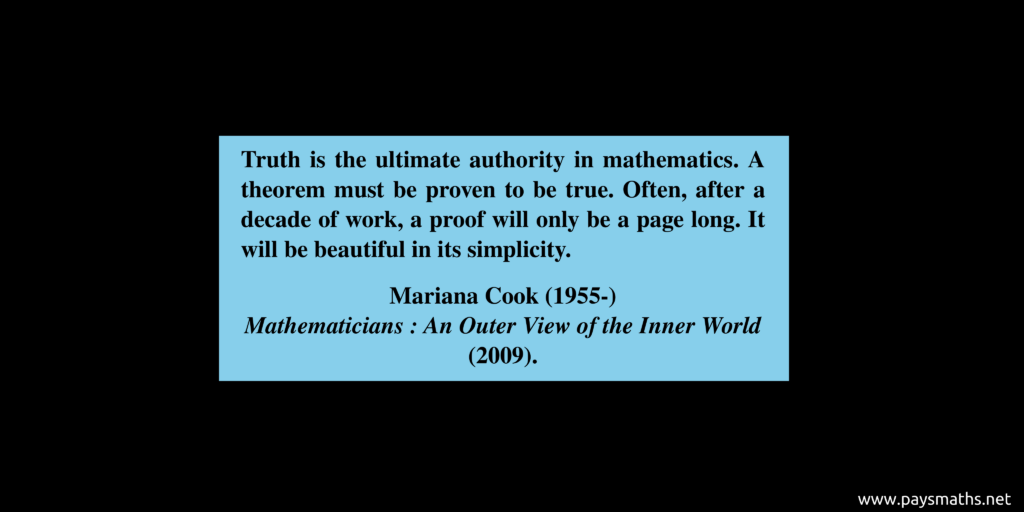 Quote from Mariana Cook : "Truth is the ultimate authority in mathematics. A theorem must be proven to be true. Often, after a decade of work, a proof will only be a page long. It will be beautiful in its simplicity."