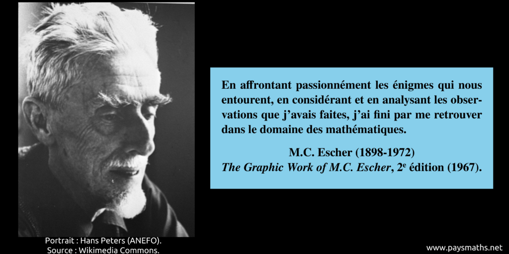 Portrait photographique de M. C. Escher, et une citation : "En affrontant passionnément les énigmes qui nous entourent, en considérant et en analysant les observations que j'avais faites, j'ai fini par me retrouver dans le domaine des mathématiques."
