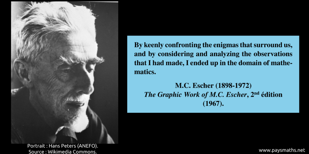 Photographic portrait of M. C. Escher, and a quote : "By keenly confronting the enigmas that surround us, and by considering and analyzing the observations that I had made, I ended up in the domain of mathematics."