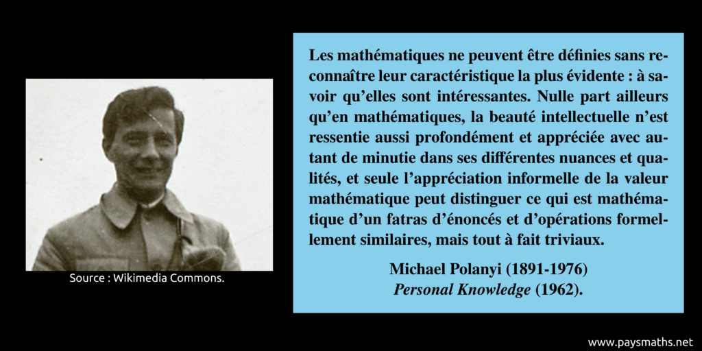 Portrait photographique de Michael Polanyi, et une citation : "Les mathématiques ne peuvent être définies sans reconnaître leur caractéristique la plus évidente : à savoir qu'elles sont intéressantes. Nulle part ailleurs qu'en mathématiques, la beauté intellectuelle n'est ressentie aussi profondément et appréciée avec autant de minutie dans ses différentes nuances et qualités, et seule l'appréciation informelle de la valeur mathématique peut distinguer ce qui est mathématique d'un fatras d'énoncés et d'opérations formellement similaires, mais tout à fait triviaux."