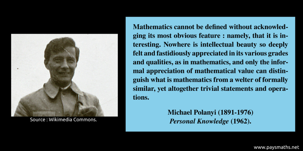 Photographic portrait of Michael Polanyi, and a quote : "Mathematics cannot be defined without acknowledging its most obvious feature: namely, that it is interesting. Nowhere is intellectual beauty so deeply felt and fastidiously appreciated in its various grades and qualities, as in mathematics, and only the informal appreciation of mathematical value can distinguish what is mathematics from a welter of formally similar, yet altogether trivial statements and operations."