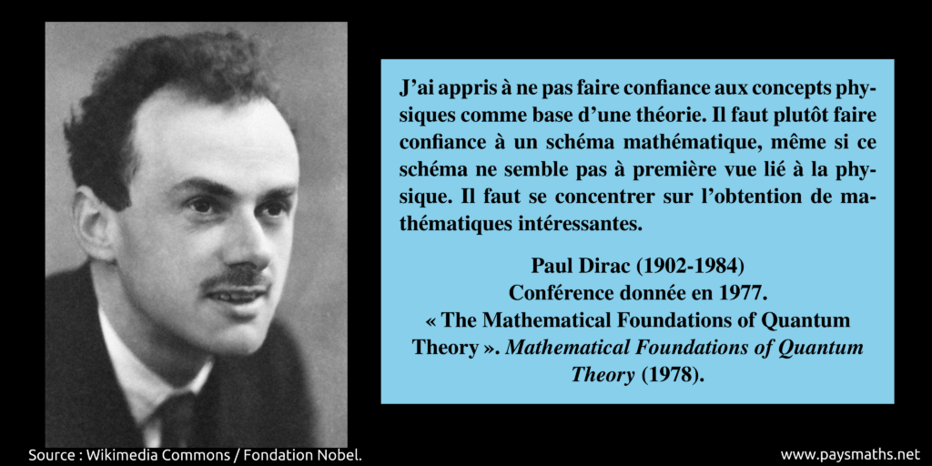 Portrait photographique de Paul Dirac, et une citation : "J'ai appris à ne pas faire confiance aux concepts physiques comme base d'une théorie. Il faut plutôt faire confiance à un schéma mathématique, même si ce schéma ne semble pas à première vue lié à la physique. Il faut se concentrer sur l'obtention de mathématiques intéressantes."