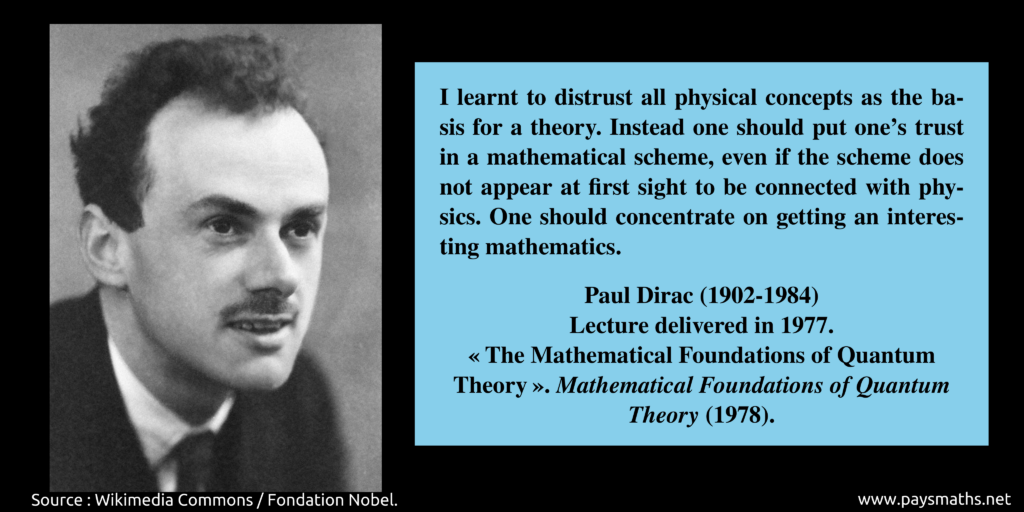 Photographic portrait of Paul Dirac, and a quote : "I learnt to distrust all physical concepts as the basis for a theory. Instead one should put one's trust in a mathematical scheme, even if the scheme does not appear at first sight to be connected with physics. One should concentrate on getting an interesting mathematics."