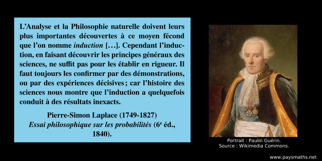 Portrait photographique de Pierre-Simon Laplace, et une citation : "L’Analyse et la Philosophie naturelle doivent leurs plus importantes découvertes à ce moyen fécond que l’on nomme induction [...]. Cependant l’induction, en faisant découvrir les principes généraux des sciences, ne suffit pas pour les établir en rigueur. Il faut toujours les confirmer par des démonstrations, ou par des expériences décisives ; car l’histoire des sciences nous montre que l’induction a quelquefois conduit à des résultats inexacts."