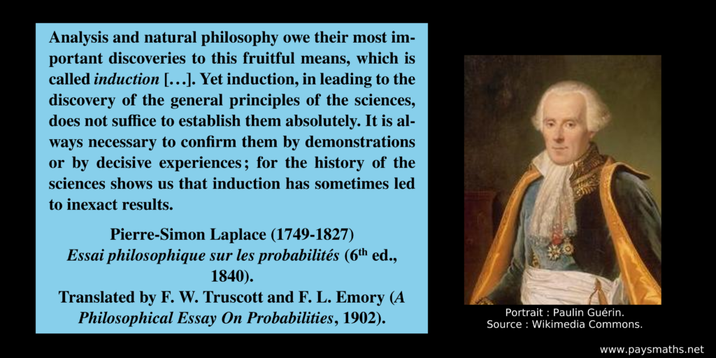 Portrait of Pierre-Simon Laplace, and a quote : "Analysis and natural philosophy owe their most important discoveries to this fruitful means, which is called induction [...]. Yet induction, in leading to the discovery of the general principles of the sciences, does not suffice to establish them absolutely. It is always necessary to confirm them by demonstrations or by decisive experiences; for the history of the sciences shows us that induction has sometimes led to inexact results."