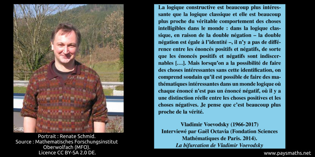 Portrait photographique de Vladimir Voevodsky, et une citation : "La logique constructive est beaucoup plus intéressante que la logique classique et elle est beaucoup plus proche du véritable comportement des choses intelligibles dans le monde : dans la logique classique, en raison de la double négation – la double négation est égale à l'identité –, il n'y a pas de différence entre les énoncés positifs et négatifs, de sorte que les énoncés positifs et négatifs sont indiscernables [...]. Mais lorsqu'on a la possibilité de faire des choses intéressantes sans cette identification, on comprend soudain qu'il est possible de faire des mathématiques intéressantes dans un monde logique où chaque énoncé n'est pas un énoncé négatif, où il y a une distinction réelle entre les choses positives et les choses négatives. Je pense que c'est beaucoup plus proche de la vérité."
