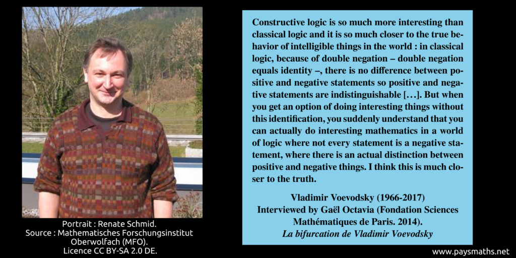 Photographic portrait of Vladimir Voevodsky, and a quote : "Constructive logic is so much more interesting than classical logic and it is so much closer to the true behavior of intelligible things in the world : in classical logic, because of double negation – double negation equals identity –, there is no difference between positive and negative statements so positive and negative statements are indistinguishable [...]. But when you get an option of doing interesting things without this identification, you suddenly understand that you can actually do interesting mathematics in a world of logic where not every statement is a negative statement, where there is an actual distinction between positive and negative things. I think this is much closer to the truth."