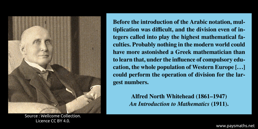 Photographic portrait of Alfred North Whitehead, and a quote : "Before the introduction of the Arabic notation, multiplication was difficult, and the division even of integers called into play the highest mathematical faculties. Probably nothing in the modern world could have more astonished a Greek mathematician than to learn that, under the influence of compulsory education, the whole population of Western Europe [...] could perform the operation of division for the largest numbers."
