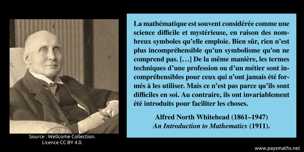 Portrait photographique d'Alfred North Whitehead, et une citation : "La mathématique est souvent considérée comme une science difficile et mystérieuse, en raison des nombreux symboles qu'elle emploie. Bien sûr, rien n'est plus incompréhensible qu'un symbolisme qu'on ne comprend pas. [...] De la même manière, les termes techniques d'une profession ou d'un métier sont incompréhensibles pour ceux qui n'ont jamais été formés à les utiliser. Mais ce n'est pas parce qu'ils sont difficiles en soi. Au contraire, ils ont invariablement été introduits pour faciliter les choses."