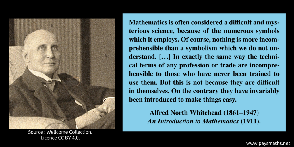 Photographic portrait of Alfred North Whitehead, and a quote : "Mathematics is often considered a difficult and mysterious science, because of the numerous symbols which it employs. Of course, nothing is more incomprehensible than a symbolism which we do not understand. [...] In exactly the same way the technical terms of any profession or trade are incomprehensible to those who have never been trained to use them. But this is not because they are difficult in themselves. On the contrary they have invariably been introduced to make things easy."