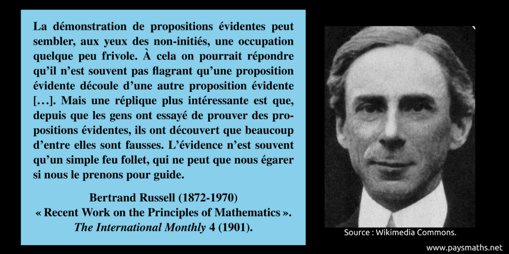 Portrait photographique de Bertrand Russell, et une citation : "La démonstration de propositions évidentes peut sembler, aux yeux des non-initiés, une occupation quelque peu frivole. À cela on pourrait répondre qu'il n'est souvent pas flagrant qu'une proposition évidente découle d'une autre proposition évidente [...]. Mais une réplique plus intéressante est que, depuis que les gens ont essayé de prouver des propositions évidentes, ils ont découvert que beaucoup d'entre elles sont fausses. L'évidence n'est souvent qu'un simple feu follet, qui ne peut que nous égarer si nous le prenons pour guide."
