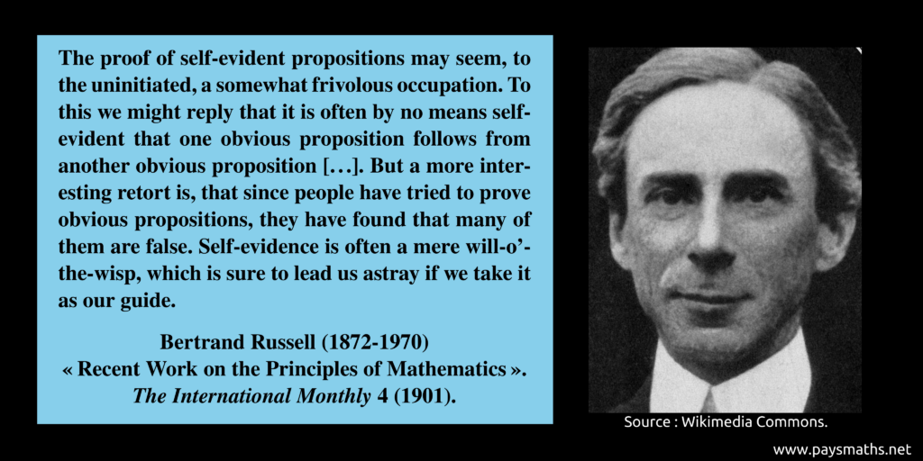 Photographic portrait of Bertrand Russell, and a quote : "The proof of self-evident propositions may seem, to the uninitiated, a somewhat frivolous occupation. To this we might reply that it is often by no means self-evident that one obvious proposition follows from another obvious proposition [...]. But a more interesting retort is, that since people have tried to prove obvious propositions, they have found that many of them are false. Self-evidence is often a mere will-o'-the-wisp, which is sure to lead us astray if we take it as our guide."