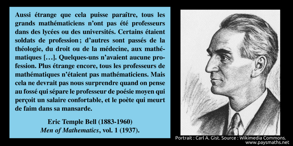 Portrait d'Eric Temple Bell, et une citation : "Aussi étrange que cela puisse paraître, tous les grands mathématiciens n'ont pas été professeurs dans des lycées ou des universités. Certains étaient soldats de profession ; d'autres sont passés de la théologie, du droit ou de la médecine, aux mathématiques [...]. Quelques-uns n'avaient aucune profession. Plus étrange encore, tous les professeurs de mathématiques n'étaient pas mathématiciens. Mais cela ne devrait pas nous surprendre quand on pense au fossé qui sépare le professeur de poésie moyen qui perçoit un salaire confortable, et le poète qui meurt de faim dans sa mansarde."