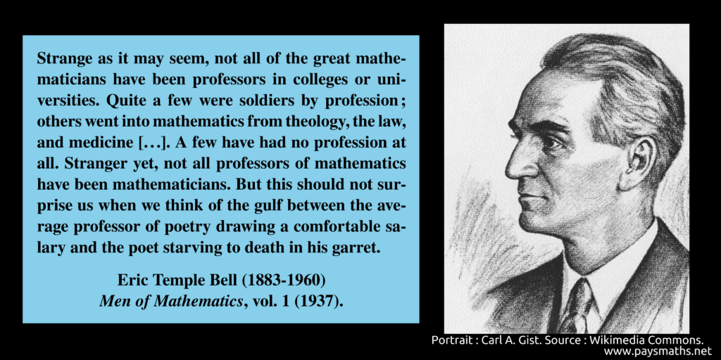 Portrait of Eric Temple Bell, and a quote : "Strange as it may seem, not all of the great mathematicians have been professors in colleges or universities. Quite a few were soldiers by profession; others went into mathematics from theology, the law, and medicine [...]. A few have had no profession at all. Stranger yet, not all professors of mathematics have been mathematicians. But this should not surprise us when we think of the gulf between the average professor of poetry drawing a comfortable salary and the poet starving to death in his garret."