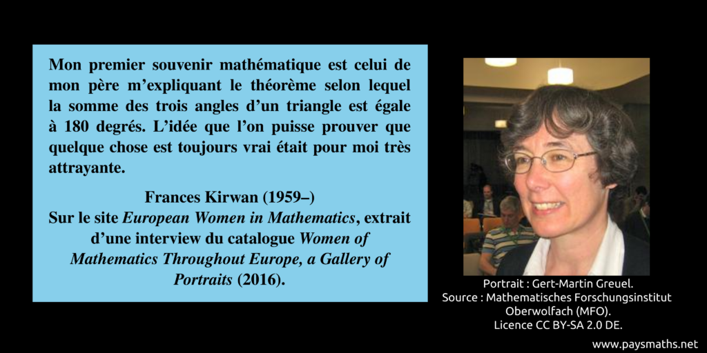 Portrait photographique de Frances Kirwan, et une citation : "Mon premier souvenir mathématique est celui de mon père m'expliquant le théorème selon lequel la somme des trois angles d'un triangle est égale à 180 degrés. L'idée que l'on puisse prouver que quelque chose est toujours vrai était pour moi très attrayante."