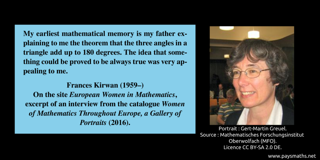 Photographic portrait of Frances Kirwan, and a quote : "My earliest mathematical memory is my father explaining to me the theorem that the three angles in a triangle add up to 180 degrees. The idea that something could be proved to be always true was very appealing to me."