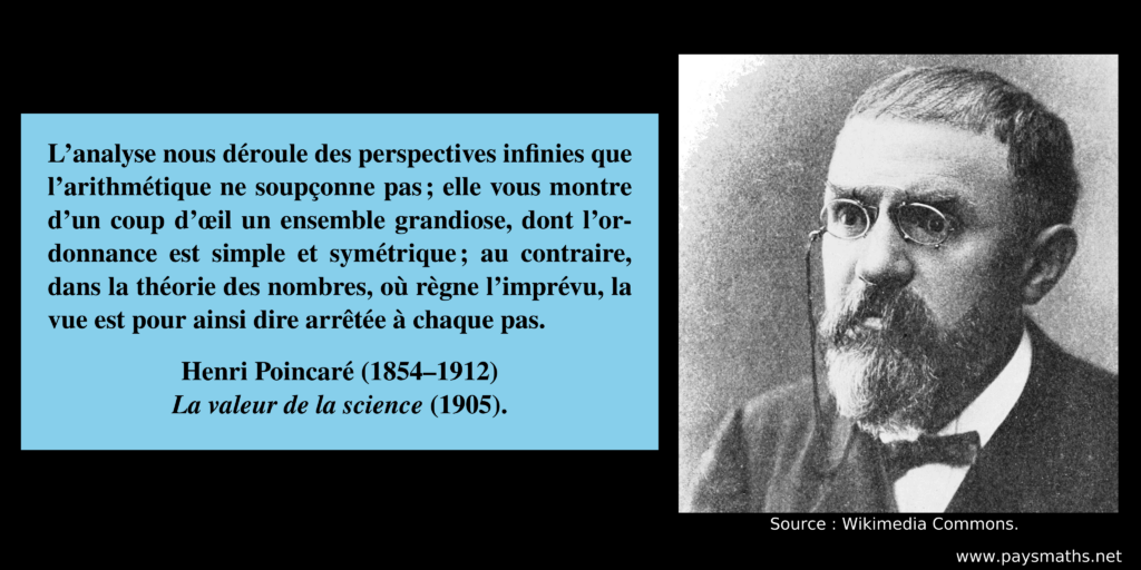 Portrait photographique de Henri Poincaré, et une citation : "L’analyse nous déroule des perspectives infinies que l’arithmétique ne soupçonne pas ; elle vous montre d’un coup d’œil un ensemble grandiose, dont l’ordonnance est simple et symétrique ; au contraire, dans la théorie des nombres, où règne l’imprévu, la vue est pour ainsi dire arrêtée à chaque pas."