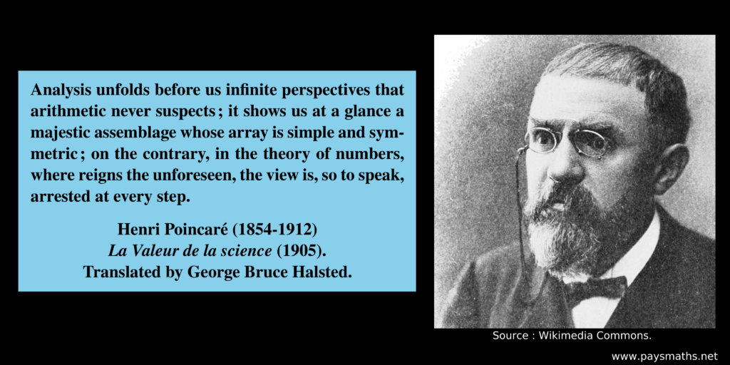 Photographic portrait of Henri Poincaré, and a quote : "Analysis unfolds before us infinite perspectives that arithmetic never suspects; it shows us at a glance a majestic assemblage whose array is simple and symmetric; on the contrary, in the theory of numbers, where reigns the unforeseen, the view is, so to speak, arrested at every step."
