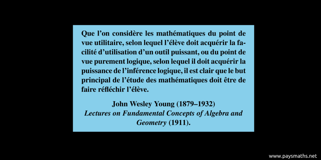 Citation de John Wesley Young : "Que l'on considère les mathématiques du point de vue utilitaire, selon lequel l'élève doit acquérir la facilité d'utilisation d'un outil puissant, ou du point de vue purement logique, selon lequel il doit acquérir la puissance de l'inférence logique, il est clair que le but principal de l'étude des mathématiques doit être de faire réfléchir l'élève."