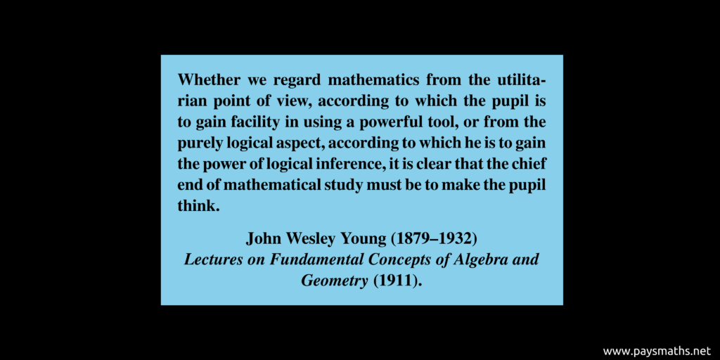 Quote from John Wesley Young : "Whether we regard mathematics from the utilitarian point of view, according to which the pupil is to gain facility in using a powerful tool, or from the purely logical aspect, according to which he is to gain the power of logical inference, it is clear that the chief end of mathematical study must be to make the pupil think."