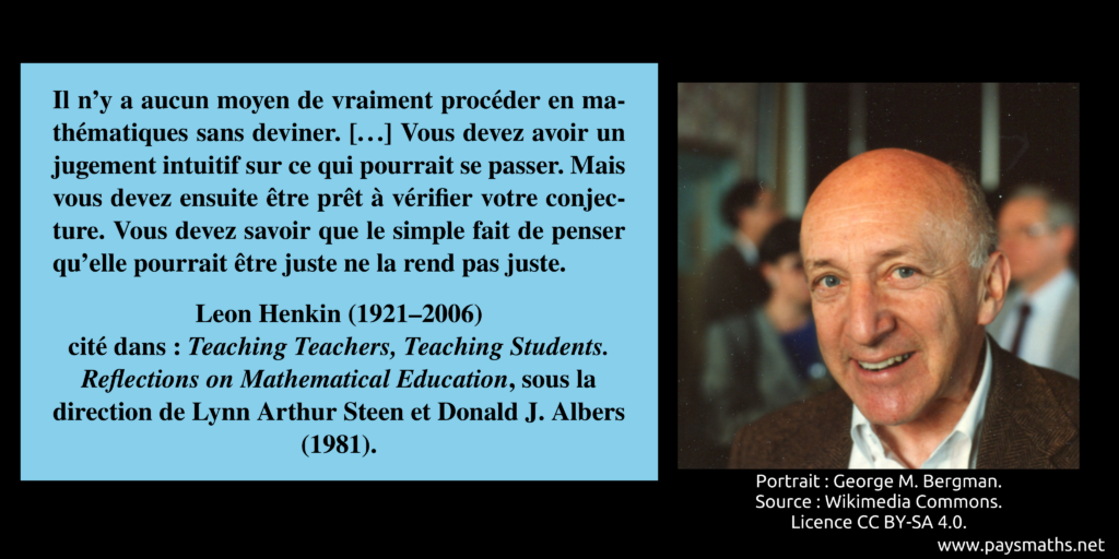 Portrait photographique de Leon Henkin, et une citation : "Il n'y a aucun moyen de vraiment procéder en mathématiques sans deviner. [...] Vous devez avoir un jugement intuitif sur ce qui pourrait se passer. Mais vous devez ensuite être prêt à vérifier votre conjecture. Vous devez savoir que le simple fait de penser qu'elle pourrait être juste ne la rend pas juste."
