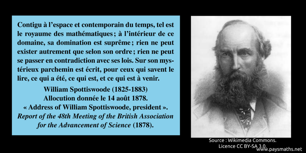 Portrait photographique de William Spottiswoode, et une citation : "Contigu à l'espace et contemporain du temps, tel est le royaume des mathématiques ; à l'intérieur de ce domaine, sa domination est suprême ; rien ne peut exister autrement que selon son ordre ; rien ne peut se passer en contradiction avec ses lois. Sur son mystérieux parchemin est écrit, pour ceux qui savent le lire, ce qui a été, ce qui est, et ce qui est à venir."