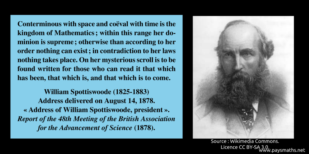Photographic portrait of William Spottiswoode, and a quote : "Conterminous with space and coëval with time is the kingdom of Mathematics; within this range her dominion is supreme; otherwise than according to her order nothing can exist; in contradiction to her laws nothing takes place. On her mysterious scroll is to be found written for those who can read it that which has been, that which is, and that which is to come."