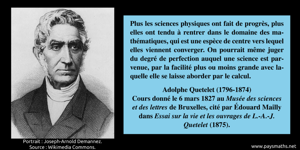 Portrait d'Adolphe Quetelet, et une citation : "Plus les sciences physiques ont fait de progrès, plus elles ont tendu à rentrer dans le domaine des mathématiques, qui est une espèce de centre vers lequel elles viennent converger. On pourrait même juger du degré de perfection auquel une science est parvenue, par la facilité plus ou moins grande avec laquelle elle se laisse aborder par le calcul."