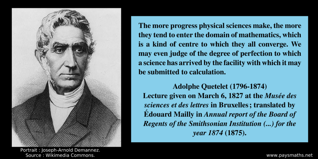 Portrait of Adolphe Quetelet, and a quote : "The more progress physical sciences make, the more they tend to enter the domain of mathematics, which is a kind of centre to which they all converge. We may even judge of the degree of perfection to which a science has arrived by the facility with which it may be submitted to calculation."