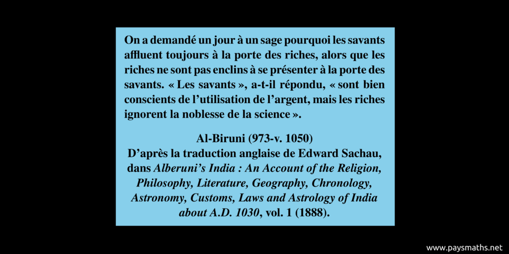 Citation d'Al-Biruni : "On a demandé un jour à un sage pourquoi les savants affluent toujours à la porte des riches, alors que les riches ne sont pas enclins à se présenter à la porte des savants. 'Les savants', a-t-il répondu, 'sont bien conscients de l'utilisation de l'argent, mais les riches ignorent la noblesse de la science'."