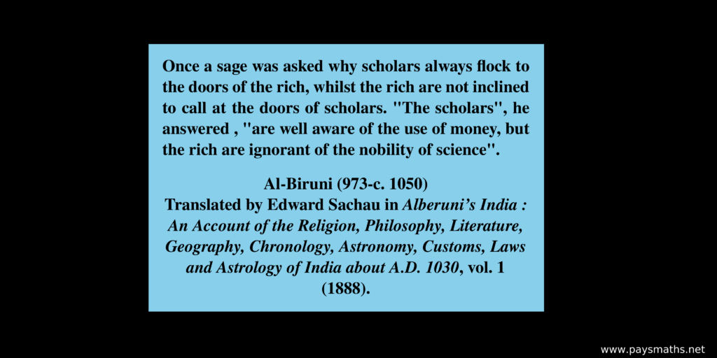 Quote from Al-Biruni : "Once a sage was asked why scholars always flock to the doors of the rich, whilst the rich are not inclined to call at the doors of scholars. 'The scholars', he answered , 'are well aware of the use of money, but the rich are ignorant of the nobility of science'."