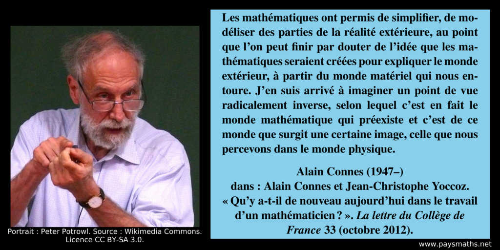 Portrait photographique d'Alain Connes, et une citation : "Les mathématiques ont permis de simplifier, de modéliser des parties de la réalité extérieure, au point que l’on peut finir par douter de l’idée que les mathématiques seraient créées pour expliquer le monde extérieur, à partir du monde matériel qui nous entoure. J’en suis arrivé à imaginer un point de vue radicalement inverse, selon lequel c’est en fait le monde mathématique qui préexiste et c’est de ce monde que surgit une certaine image, celle que nous percevons dans le monde physique."