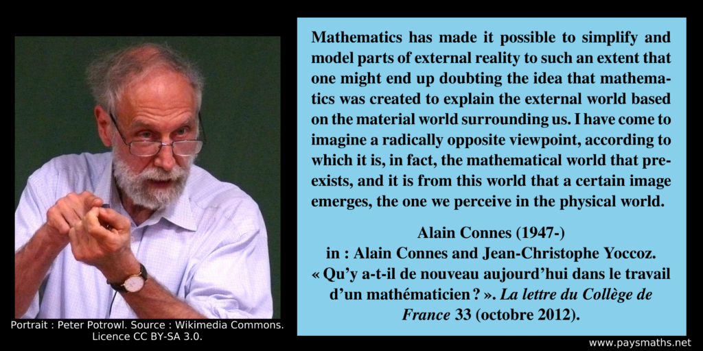 Photographic portrait of Alain Connes, and a quote : "Mathematics has made it possible to simplify and model parts of external reality to such an extent that one might end up doubting the idea that mathematics was created to explain the external world based on the material world surrounding us. I have come to imagine a radically opposite viewpoint, according to which it is, in fact, the mathematical world that pre-exists, and it is from this world that a certain image emerges, the one we perceive in the physical world."