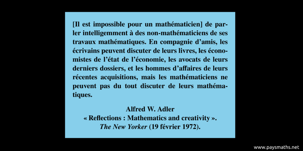 Citation d'Alfred W. Adler : "[Il est impossible pour un mathématicien] de parler intelligemment à des non-mathématiciens de ses travaux mathématiques. En compagnie d'amis, les écrivains peuvent discuter de leurs livres, les économistes de l'état de l'économie, les avocats de leurs derniers dossiers, et les hommes d'affaires de leurs récentes acquisitions, mais les mathématiciens ne peuvent pas du tout discuter de leurs mathématiques."