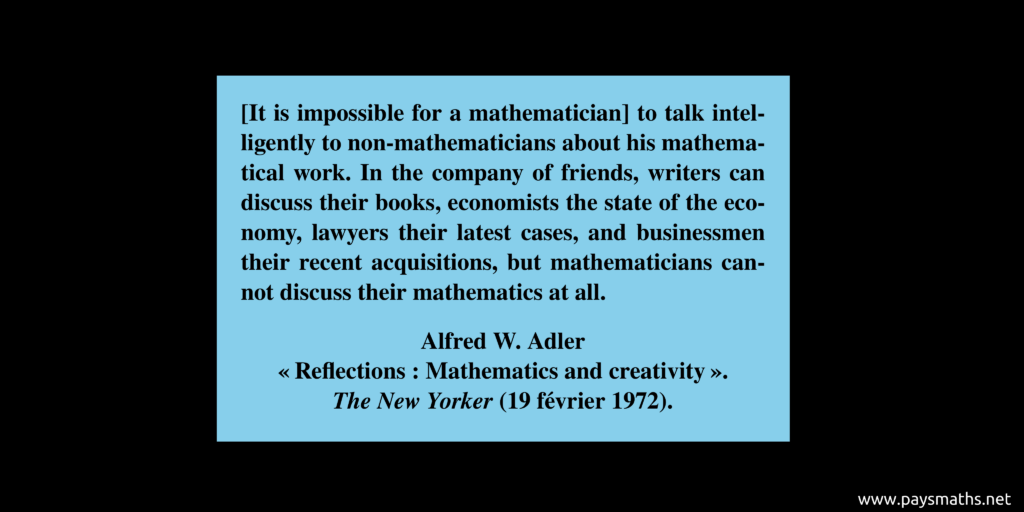 Quote from Alfred W. Adler : "[It is impossible for a mathematician] to talk intelligently to non-mathematicians about his mathematical work. In the company of friends, writers can discuss their books, economists the state of the economy, lawyers their latest cases, and businessmen their recent acquisitions, but mathematicians cannot discuss their mathematics at all."