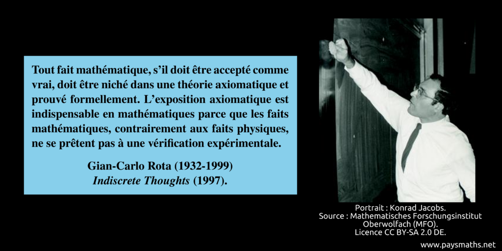 Portrait photographique de Gian-Carlo Rota, et une citation : "Tout fait mathématique, s'il doit être accepté comme vrai, doit être niché dans une théorie axiomatique et prouvé formellement. L'exposition axiomatique est indispensable en mathématiques parce que les faits mathématiques, contrairement aux faits physiques, ne se prêtent pas à une vérification expérimentale."