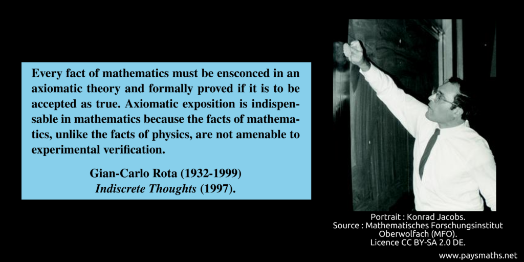 Photographic portrait of Gian-Carlo Rota, and a quote : "Every fact of mathematics must be ensconced in an axiomatic theory and formally proved if it is to be accepted as true. Axiomatic exposition is indispensable in mathematics because the facts of mathematics, unlike the facts of physics, are not amenable to experimental verification."
