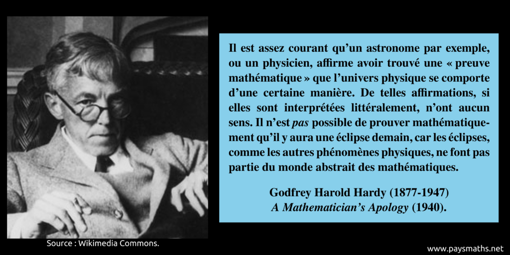 Portrait photographique de Godfrey Harold Hardy, et une citation : "Il est assez courant qu'un astronome par exemple, ou un physicien, affirme avoir trouvé une "preuve mathématique" que l'univers physique se comporte d'une certaine manière. De telles affirmations, si elles sont interprétées littéralement, n'ont aucun sens. Il n'est pas possible de prouver mathématiquement qu'il y aura une éclipse demain, car les éclipses, comme les autres phénomènes physiques, ne font pas partie du monde abstrait des mathématiques."
