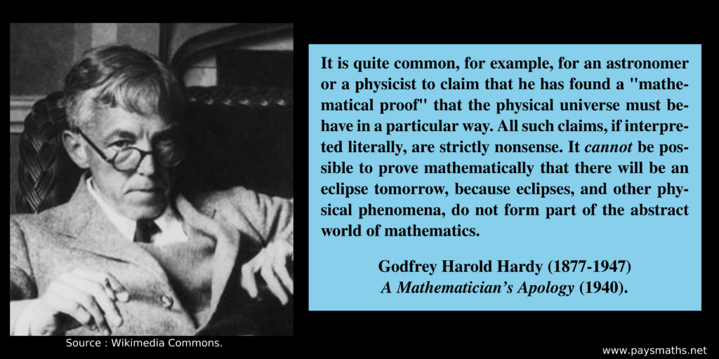 Photographic portrait of Godfrey Harold Hardy, and a quote : "It is quite common, for example, for an astronomer or a physicist to claim that he has found a "mathematical proof" that the physical universe must behave in a particular way. All such claims, if interpreted literally, are strictly nonsense. It cannot be possible to prove mathematically that there will be an eclipse tomorrow, because eclipses, and other physical phenomena, do not form part of the abstract world of mathematics."