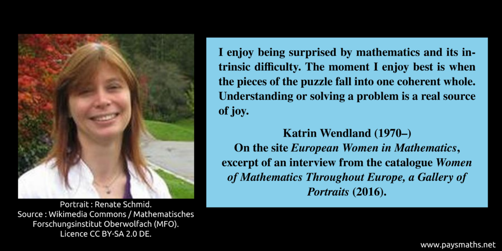 Photographic portrait of Katrin Wendland, and a quote : "I enjoy being surprised by mathematics and its intrinsic difficulty. The moment I enjoy best is when the pieces of the puzzle fall into one coherent whole. Understanding or solving a problem is a real source of joy."