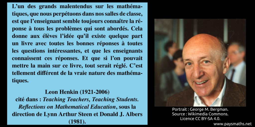 Portrait photographique de Leon Henkin, et une citation : "L'un des grands malentendus sur les mathématiques, que nous perpétuons dans nos salles de classe, est que l'enseignant semble toujours connaître la réponse à tous les problèmes qui sont abordés. Cela donne aux élèves l'idée qu'il existe quelque part un livre avec toutes les bonnes réponses à toutes les questions intéressantes, et que les enseignants connaissent ces réponses. Et que si l'on pouvait mettre la main sur ce livre, tout serait réglé. C'est tellement différent de la vraie nature des mathématiques."