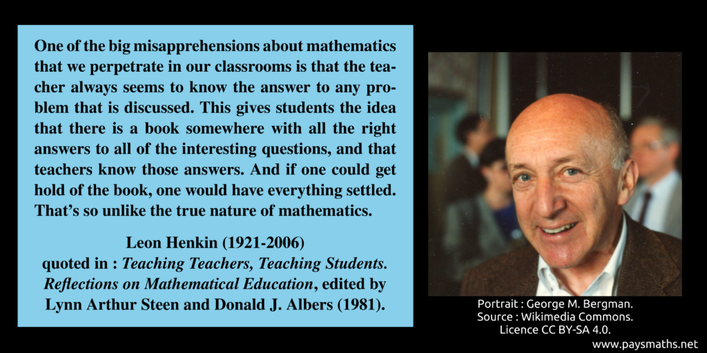 Photographic portrait of Leon Henkin, and a quote : "One of the big misapprehensions about mathematics that we perpetrate in our classrooms is that the teacher always seems to know the answer to any problem that is discussed. This gives students the idea that there is a book somewhere with all the right answers to all of the interesting questions, and that teachers know those answers. And if one could get hold of the book, one would have everything settled. That's so unlike the true nature of mathematics."
