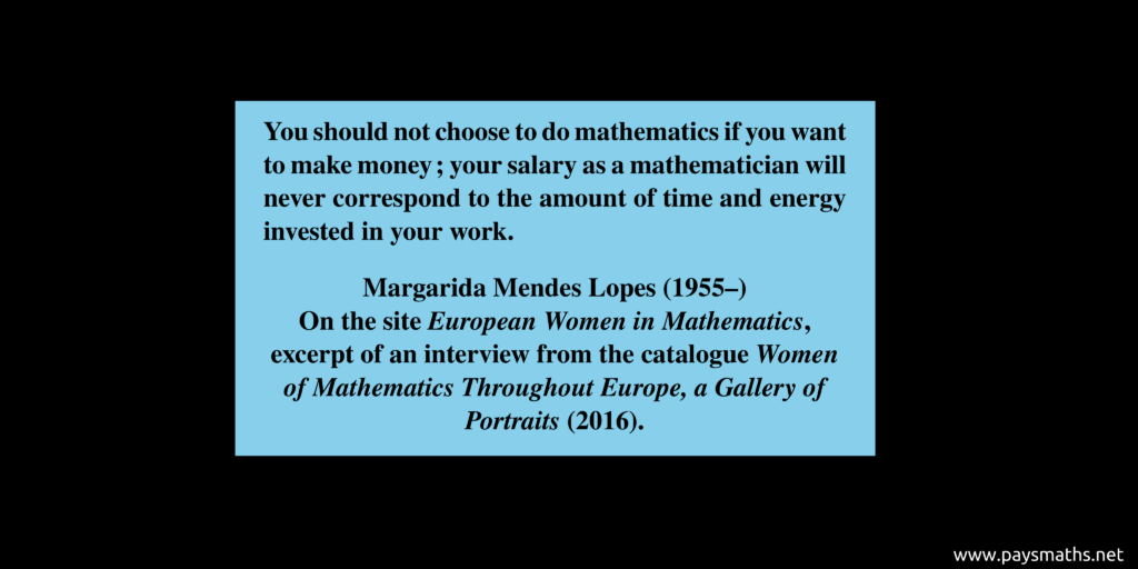 Quote from Margarida Mendes Lopes : "You should not choose to do mathematics if you want to make money; your salary as a mathematician will never correspond to the amount of time and energy invested in your work."