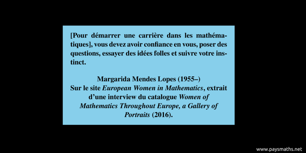 Citation de Margarida Mendes Lopes : "[Pour démarrer une carrière dans les mathématiques], vous devez avoir confiance en vous, poser des questions, essayer des idées folles et suivre votre instinct."