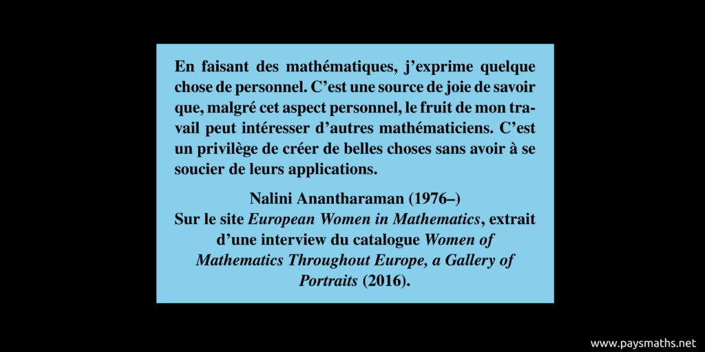 Citation de Nalini Anantharaman : "En faisant des mathématiques, j'exprime quelque chose de personnel. C'est une source de joie de savoir que, malgré cet aspect personnel, le fruit de mon travail peut intéresser d'autres mathématiciens. C'est un privilège de créer de belles choses sans avoir à se soucier de leurs applications."