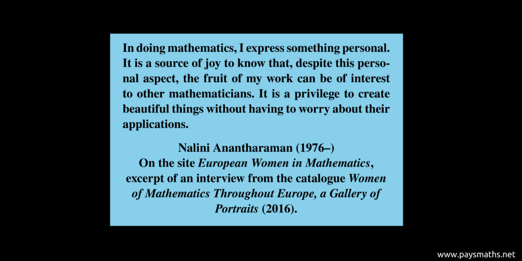 Quote from Nalini Anantharaman : "In doing mathematics, I express something personal. It is a source of joy to know that, despite this personal aspect, the fruit of my work can be of interest to other mathematicians. It is a privilege to create beautiful things without having to worry about their applications."