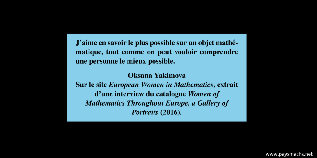 Citation de Oksana Yakimova : "J'aime en savoir le plus possible sur un objet mathématique, tout comme on peut vouloir comprendre une personne le mieux possible."