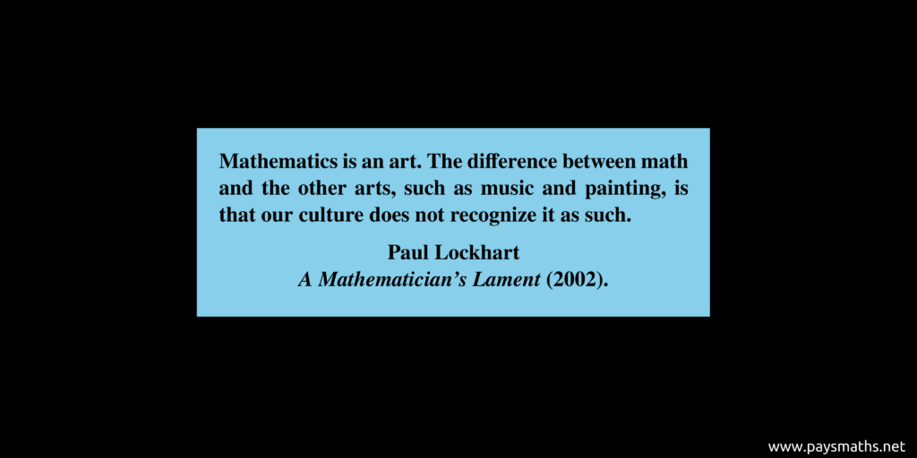 Quote from Paul Lockhart : "Mathematics is an art. The difference between math and the other arts, such as music and painting, is that our culture does not recognize it as such."